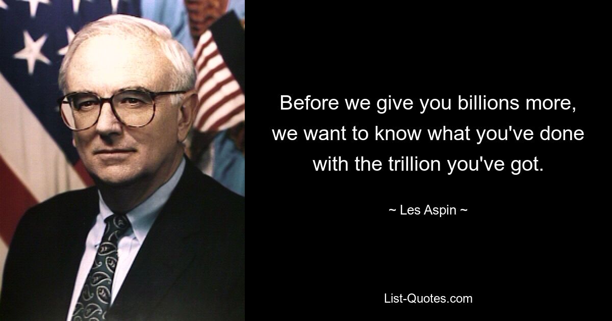 Before we give you billions more, we want to know what you've done with the trillion you've got. — © Les Aspin