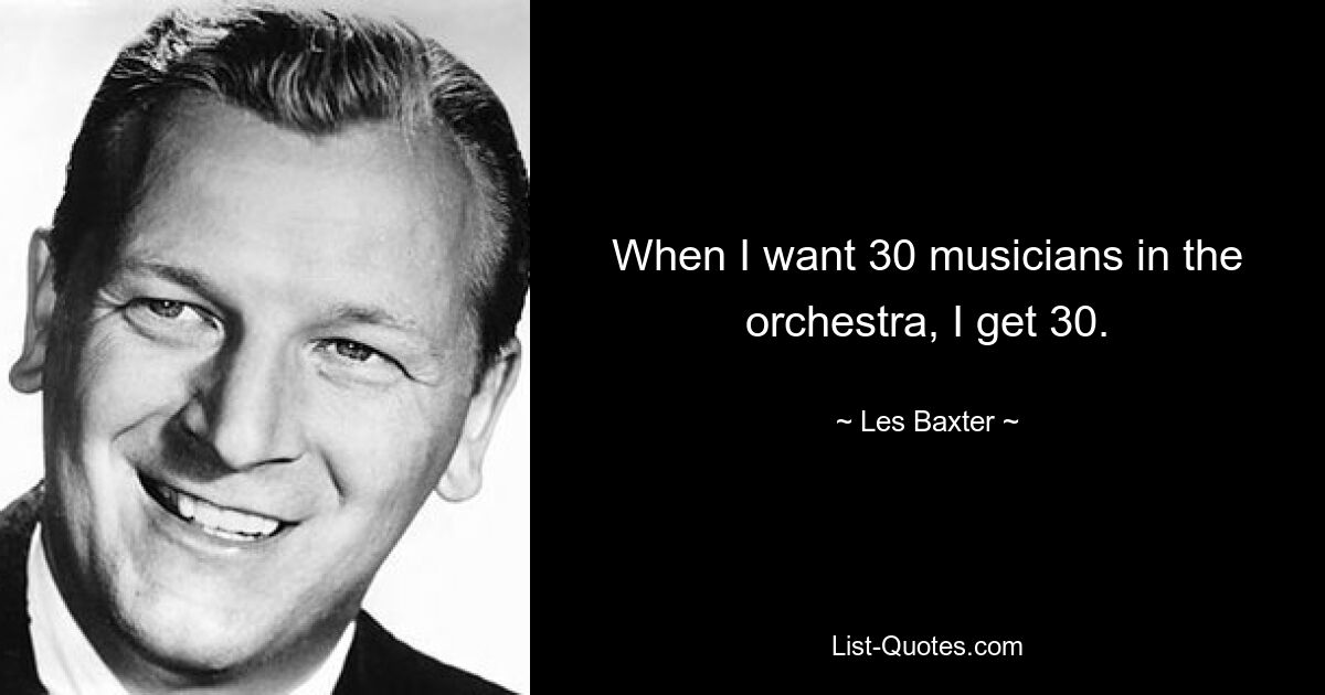 When I want 30 musicians in the orchestra, I get 30. — © Les Baxter