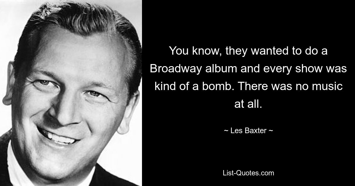 You know, they wanted to do a Broadway album and every show was kind of a bomb. There was no music at all. — © Les Baxter