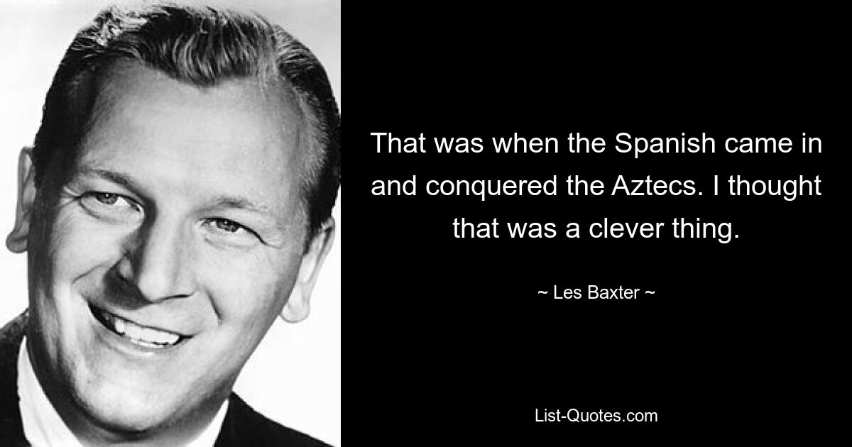 That was when the Spanish came in and conquered the Aztecs. I thought that was a clever thing. — © Les Baxter