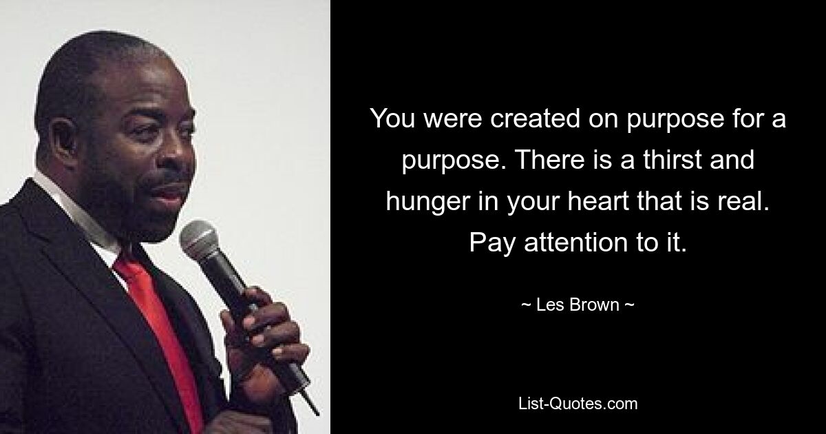 You were created on purpose for a purpose. There is a thirst and hunger in your heart that is real. Pay attention to it. — © Les Brown