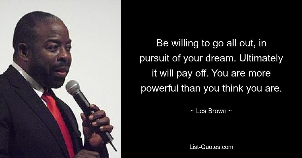 Be willing to go all out, in pursuit of your dream. Ultimately it will pay off. You are more powerful than you think you are. — © Les Brown