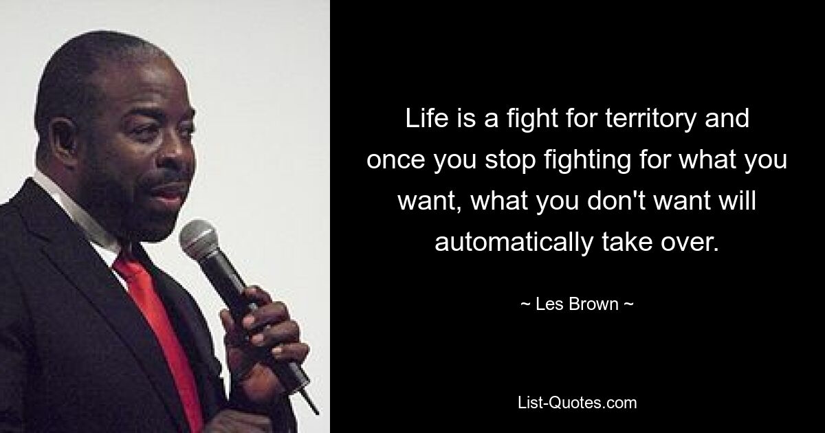 Life is a fight for territory and once you stop fighting for what you want, what you don't want will automatically take over. — © Les Brown