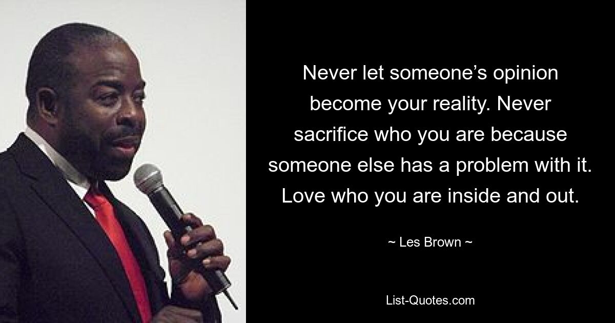 Never let someone’s opinion become your reality. Never sacrifice who you are because someone else has a problem with it. Love who you are inside and out. — © Les Brown