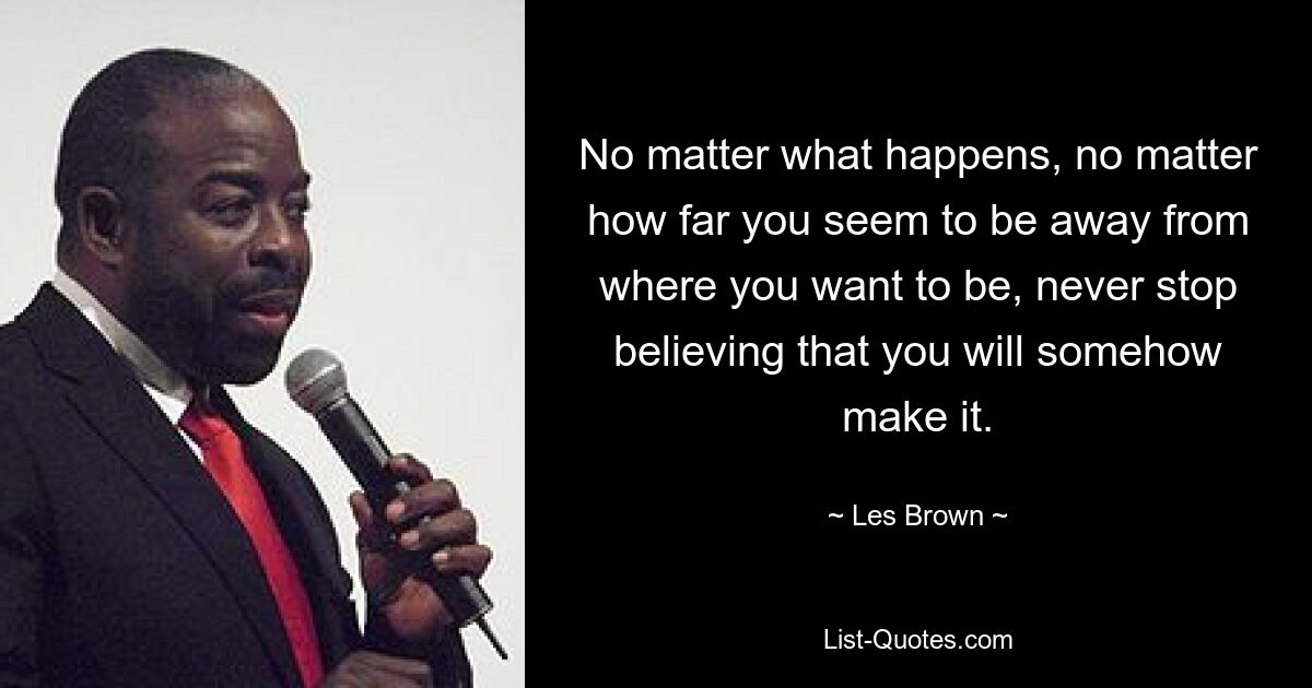 No matter what happens, no matter how far you seem to be away from where you want to be, never stop believing that you will somehow make it. — © Les Brown