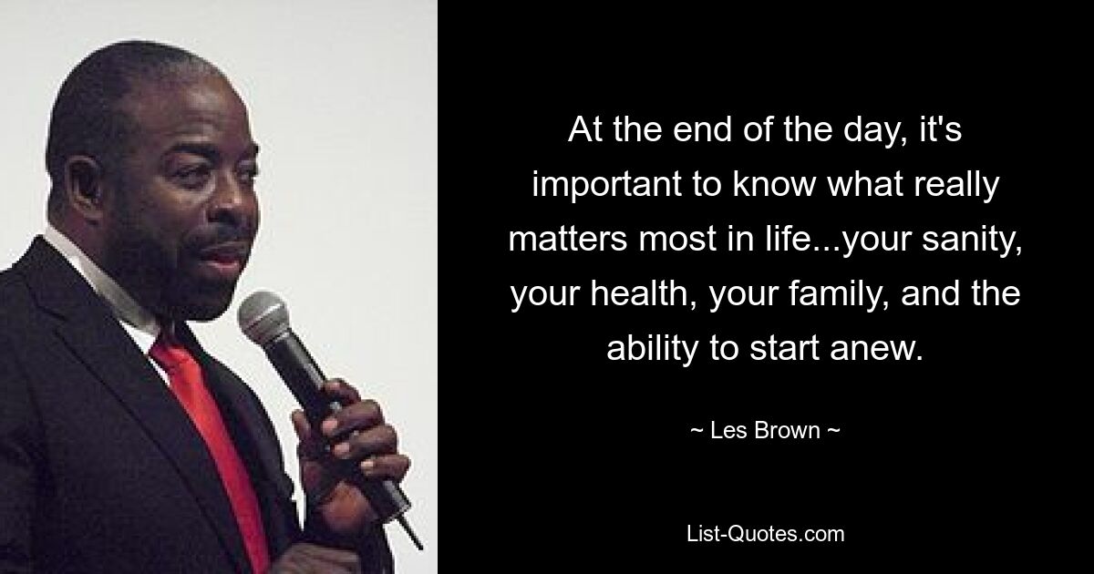 At the end of the day, it's important to know what really matters most in life...your sanity, your health, your family, and the ability to start anew. — © Les Brown