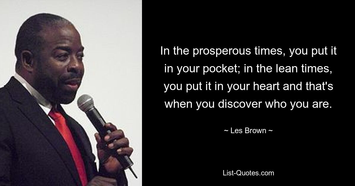 In the prosperous times, you put it in your pocket; in the lean times, you put it in your heart and that's when you discover who you are. — © Les Brown