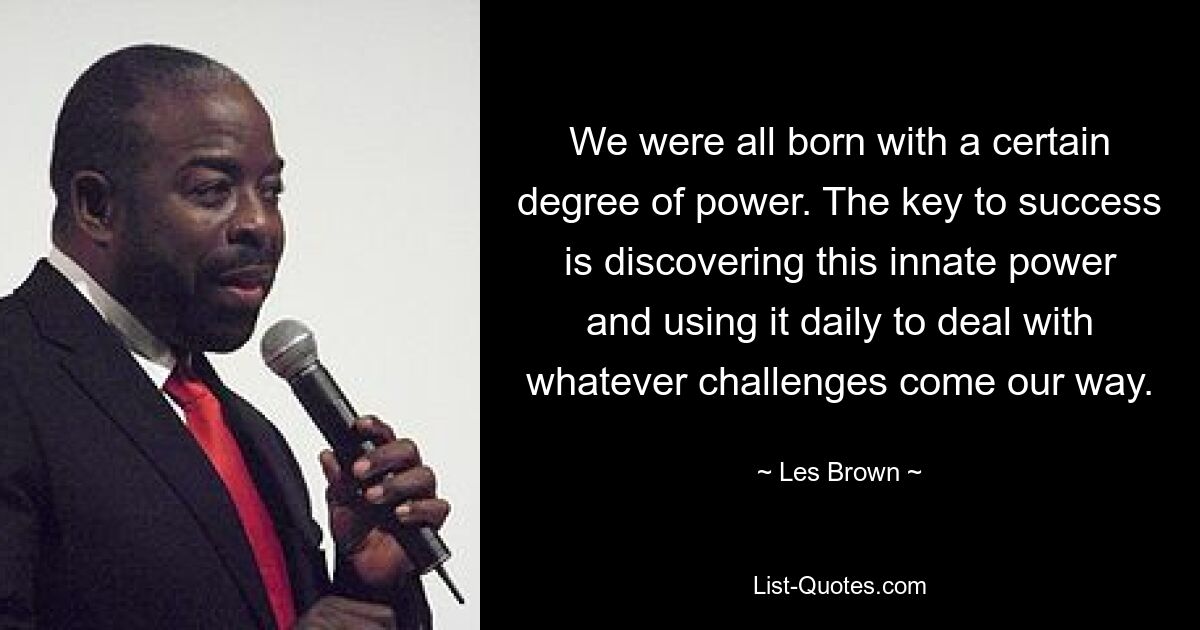 We were all born with a certain degree of power. The key to success is discovering this innate power and using it daily to deal with whatever challenges come our way. — © Les Brown