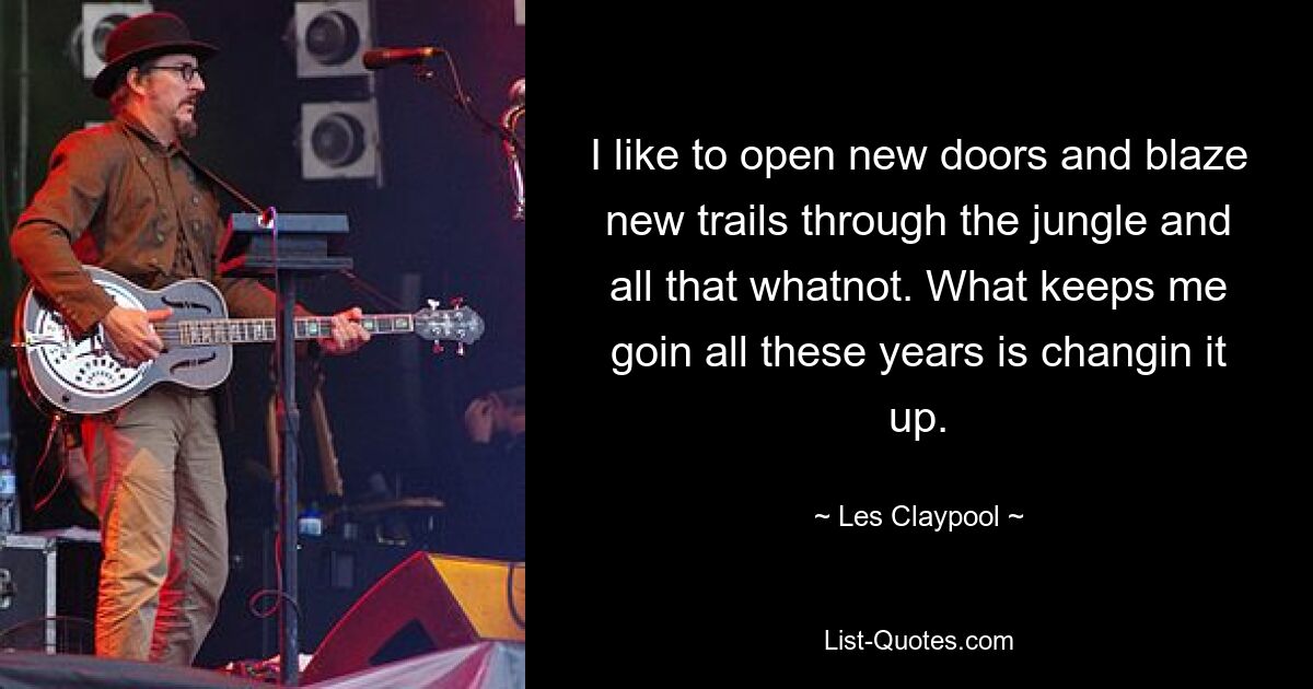 I like to open new doors and blaze new trails through the jungle and all that whatnot. What keeps me goin all these years is changin it up. — © Les Claypool