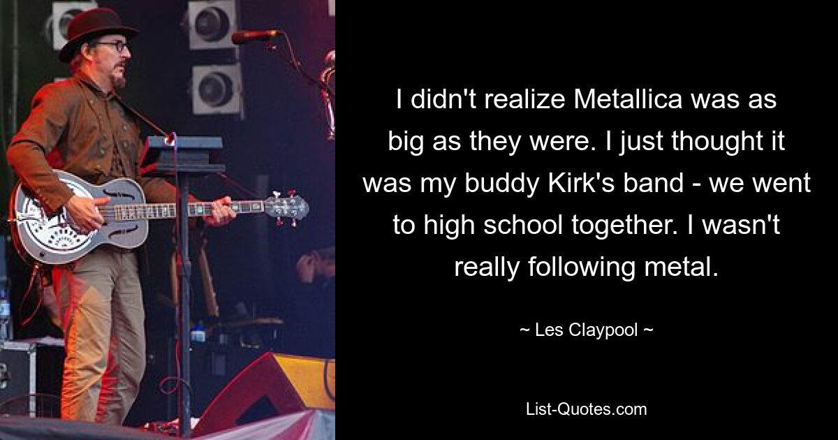 I didn't realize Metallica was as big as they were. I just thought it was my buddy Kirk's band - we went to high school together. I wasn't really following metal. — © Les Claypool