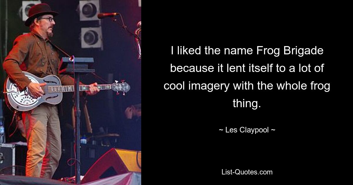 I liked the name Frog Brigade because it lent itself to a lot of cool imagery with the whole frog thing. — © Les Claypool