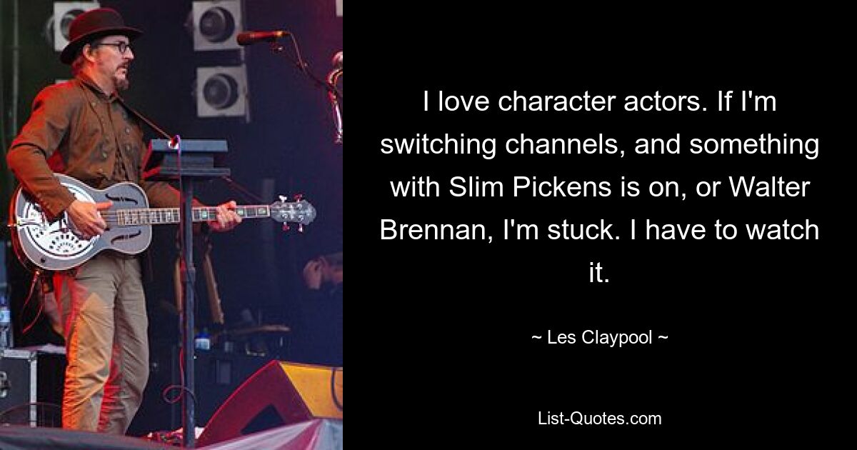 I love character actors. If I'm switching channels, and something with Slim Pickens is on, or Walter Brennan, I'm stuck. I have to watch it. — © Les Claypool