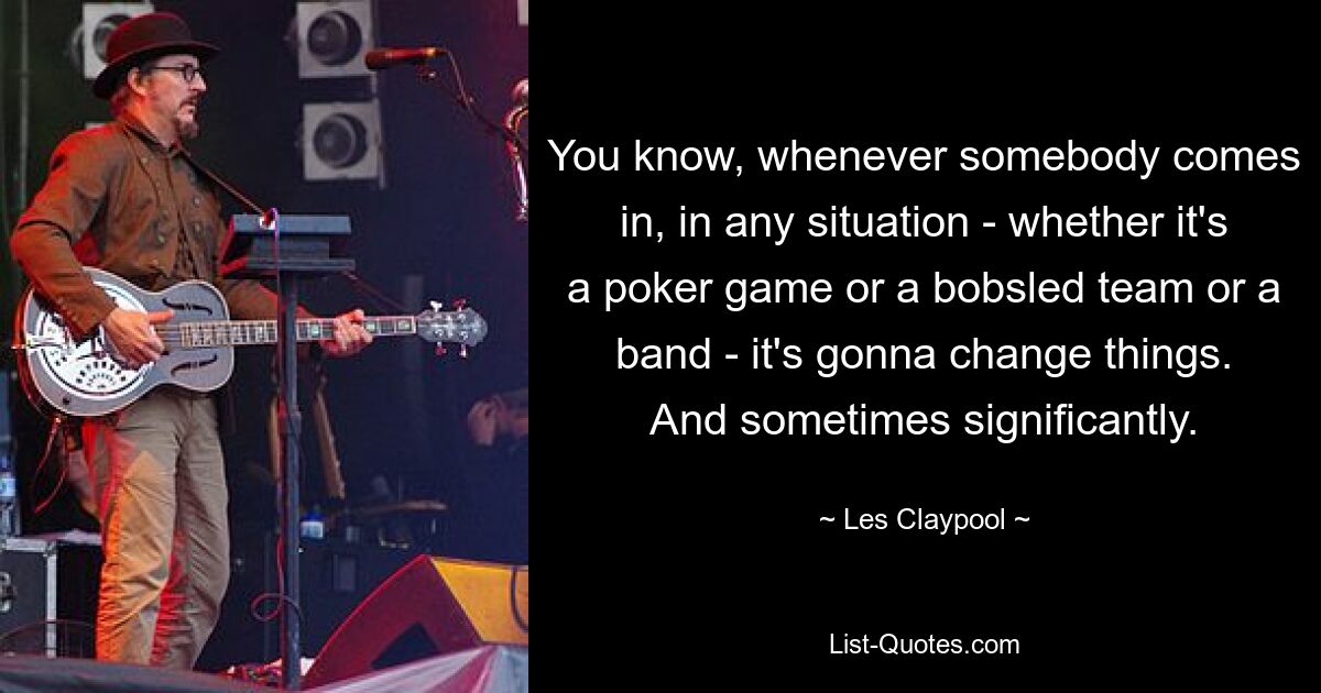 You know, whenever somebody comes in, in any situation - whether it's a poker game or a bobsled team or a band - it's gonna change things. And sometimes significantly. — © Les Claypool