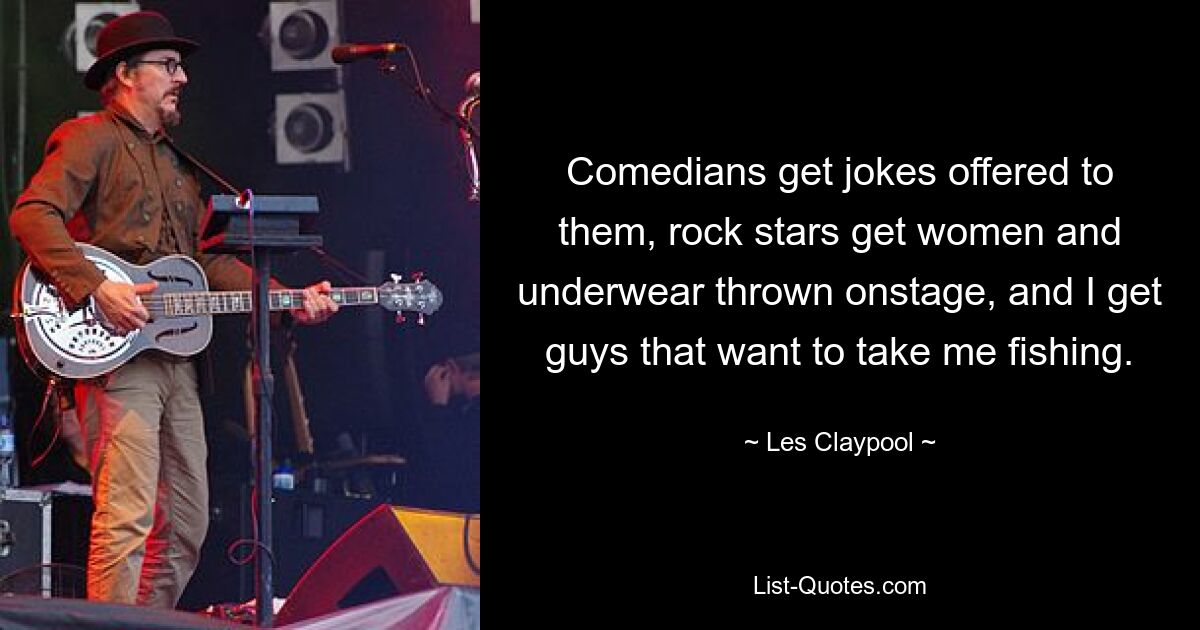 Comedians get jokes offered to them, rock stars get women and underwear thrown onstage, and I get guys that want to take me fishing. — © Les Claypool