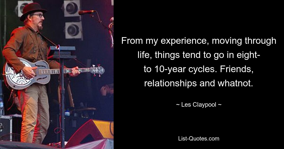 From my experience, moving through life, things tend to go in eight- to 10-year cycles. Friends, relationships and whatnot. — © Les Claypool