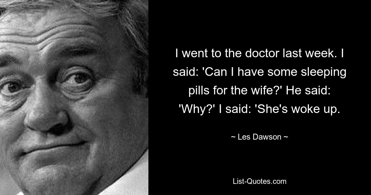 I went to the doctor last week. I said: 'Can I have some sleeping pills for the wife?' He said: 'Why?' I said: 'She's woke up. — © Les Dawson