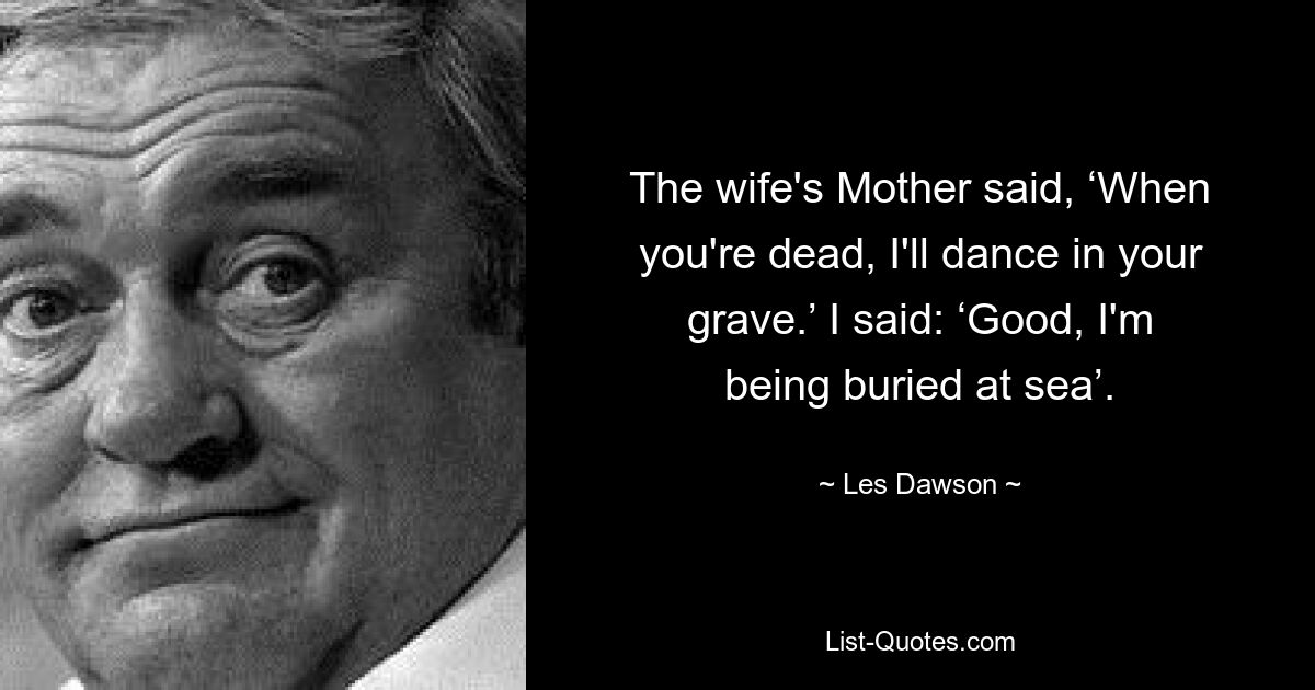 The wife's Mother said, ‘When you're dead, I'll dance in your grave.’ I said: ‘Good, I'm being buried at sea’. — © Les Dawson