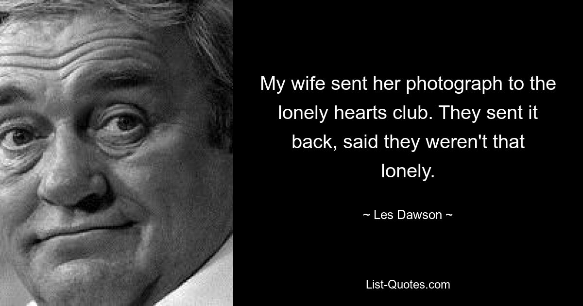 My wife sent her photograph to the lonely hearts club. They sent it back, said they weren't that lonely. — © Les Dawson