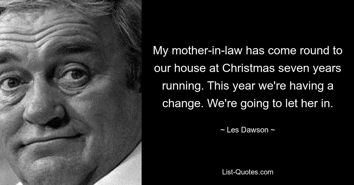 My mother-in-law has come round to our house at Christmas seven years running. This year we're having a change. We're going to let her in. — © Les Dawson