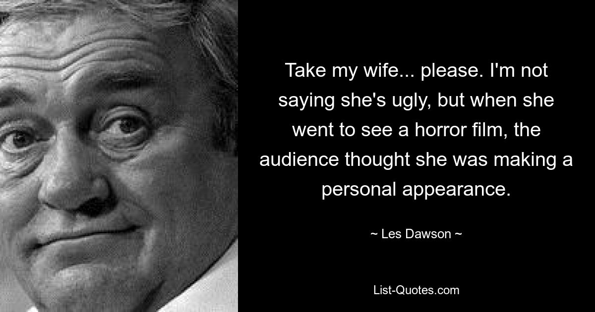 Take my wife... please. I'm not saying she's ugly, but when she went to see a horror film, the audience thought she was making a personal appearance. — © Les Dawson