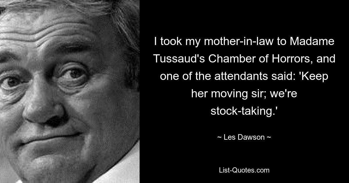 I took my mother-in-law to Madame Tussaud's Chamber of Horrors, and one of the attendants said: 'Keep her moving sir; we're stock-taking.' — © Les Dawson