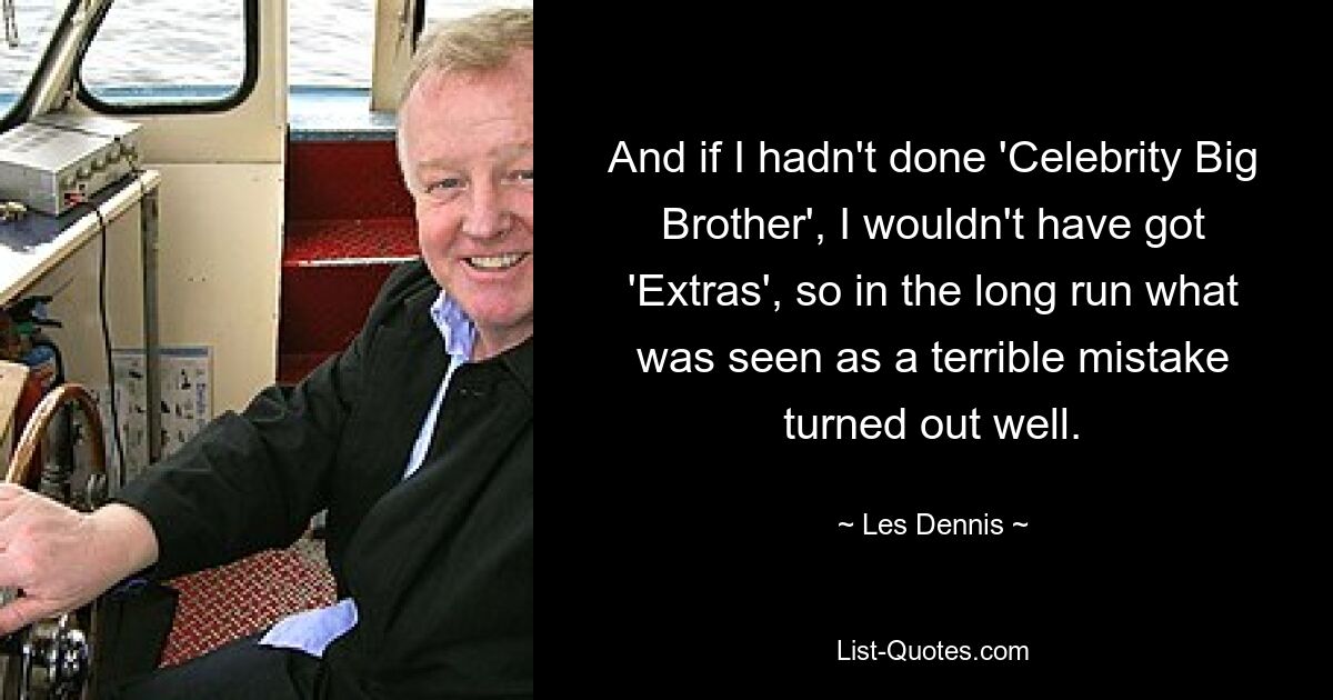 And if I hadn't done 'Celebrity Big Brother', I wouldn't have got 'Extras', so in the long run what was seen as a terrible mistake turned out well. — © Les Dennis