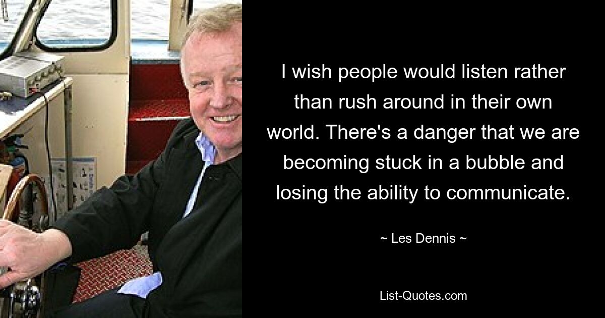 I wish people would listen rather than rush around in their own world. There's a danger that we are becoming stuck in a bubble and losing the ability to communicate. — © Les Dennis