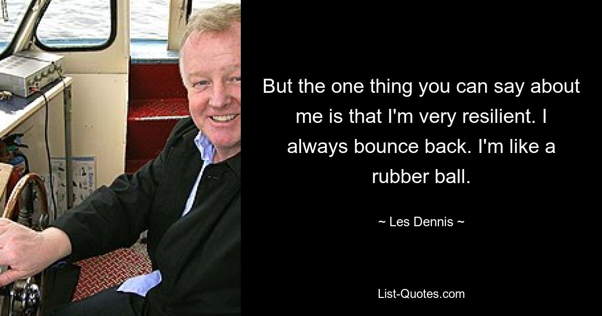 But the one thing you can say about me is that I'm very resilient. I always bounce back. I'm like a rubber ball. — © Les Dennis