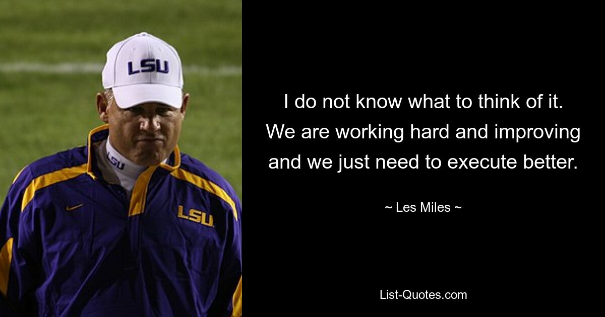 I do not know what to think of it. We are working hard and improving and we just need to execute better. — © Les Miles