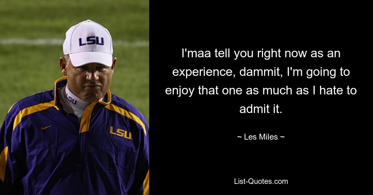 I'maa tell you right now as an experience, dammit, I'm going to enjoy that one as much as I hate to admit it. — © Les Miles