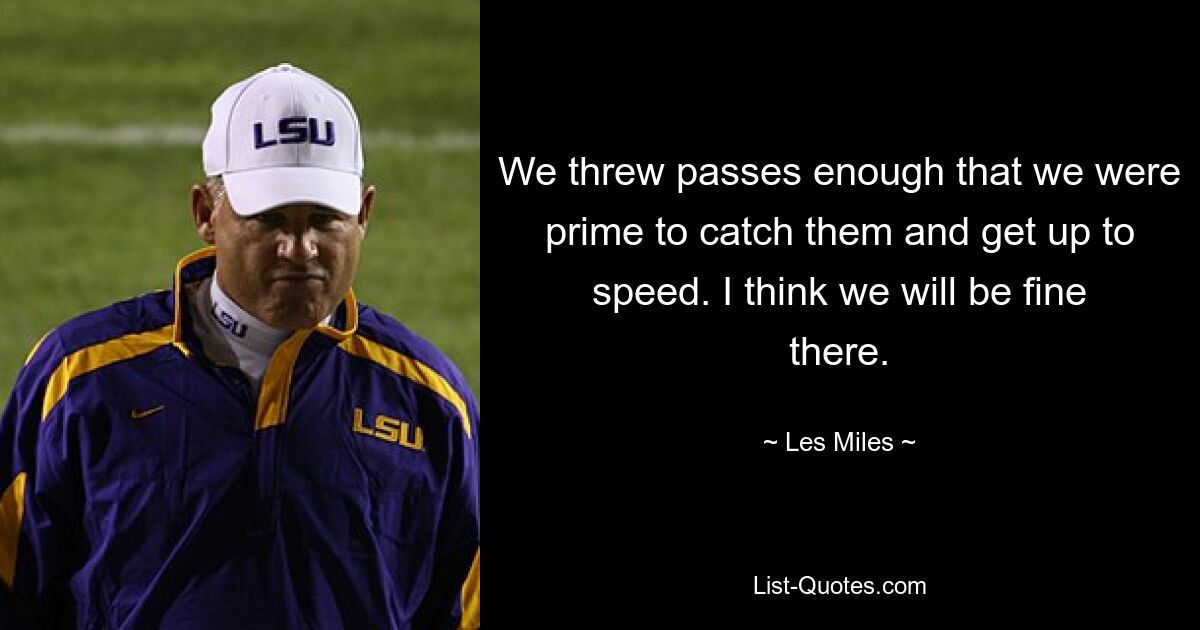 We threw passes enough that we were prime to catch them and get up to speed. I think we will be fine there. — © Les Miles