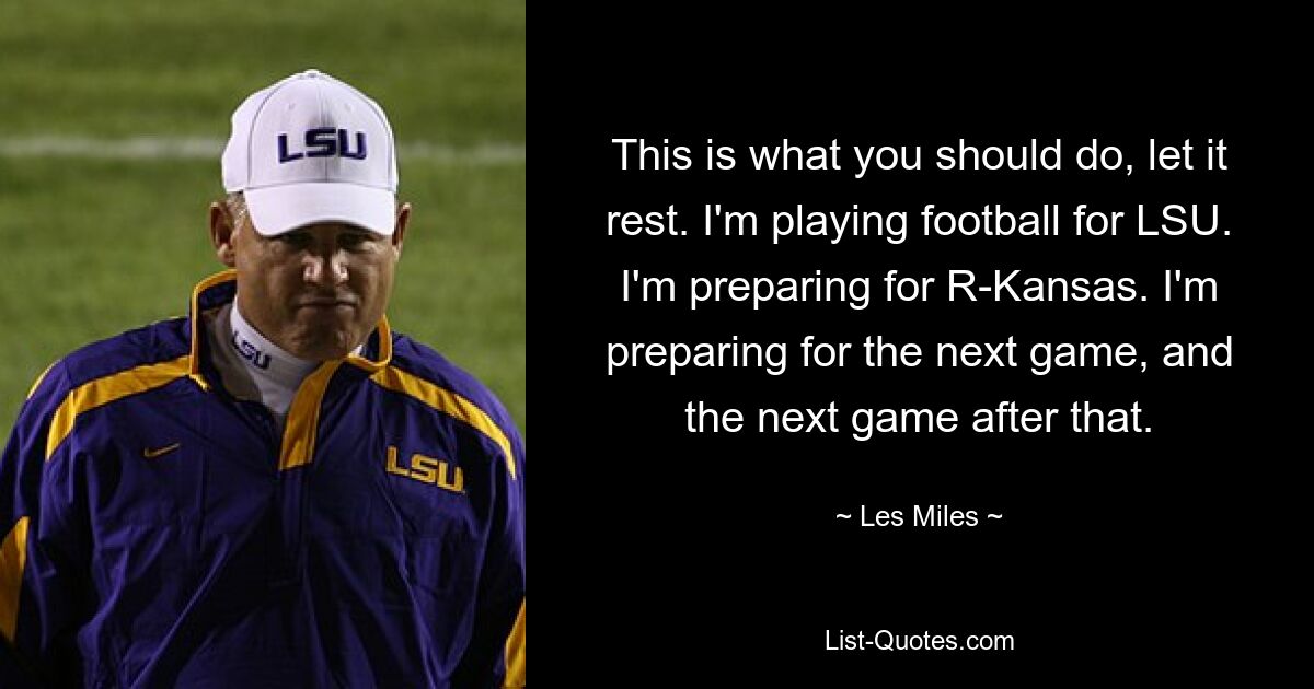 This is what you should do, let it rest. I'm playing football for LSU. I'm preparing for R-Kansas. I'm preparing for the next game, and the next game after that. — © Les Miles