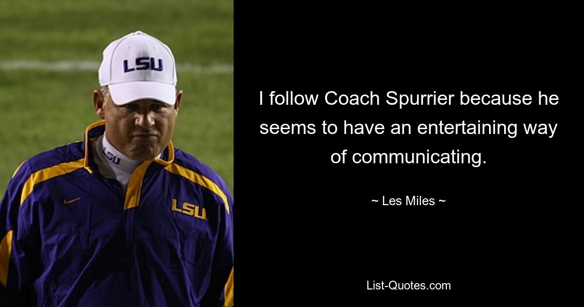 I follow Coach Spurrier because he seems to have an entertaining way of communicating. — © Les Miles