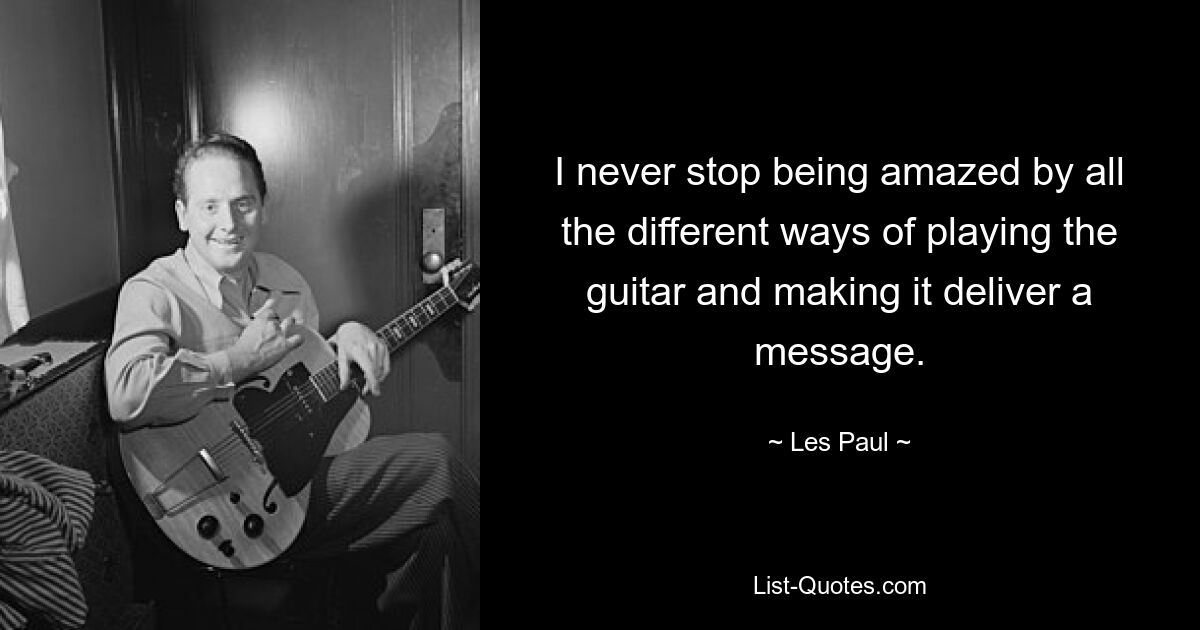 I never stop being amazed by all the different ways of playing the guitar and making it deliver a message. — © Les Paul