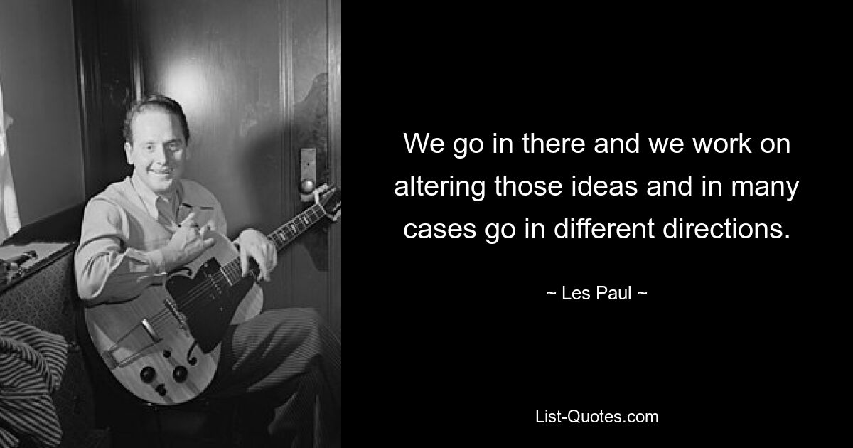 We go in there and we work on altering those ideas and in many cases go in different directions. — © Les Paul