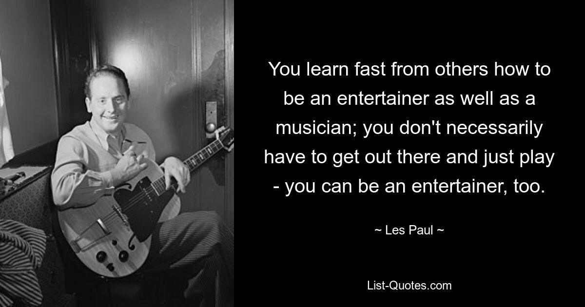 You learn fast from others how to be an entertainer as well as a musician; you don't necessarily have to get out there and just play - you can be an entertainer, too. — © Les Paul