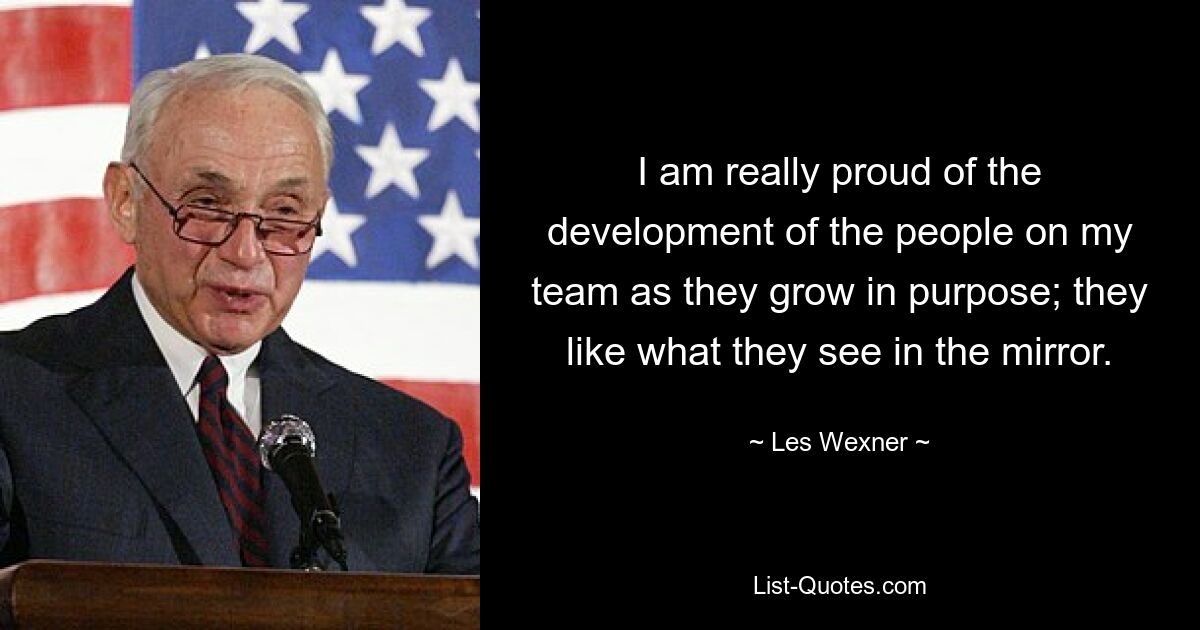 I am really proud of the development of the people on my team as they grow in purpose; they like what they see in the mirror. — © Les Wexner