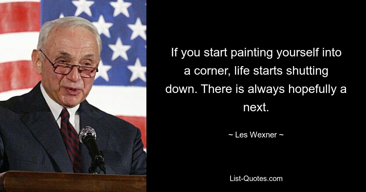 If you start painting yourself into a corner, life starts shutting down. There is always hopefully a next. — © Les Wexner