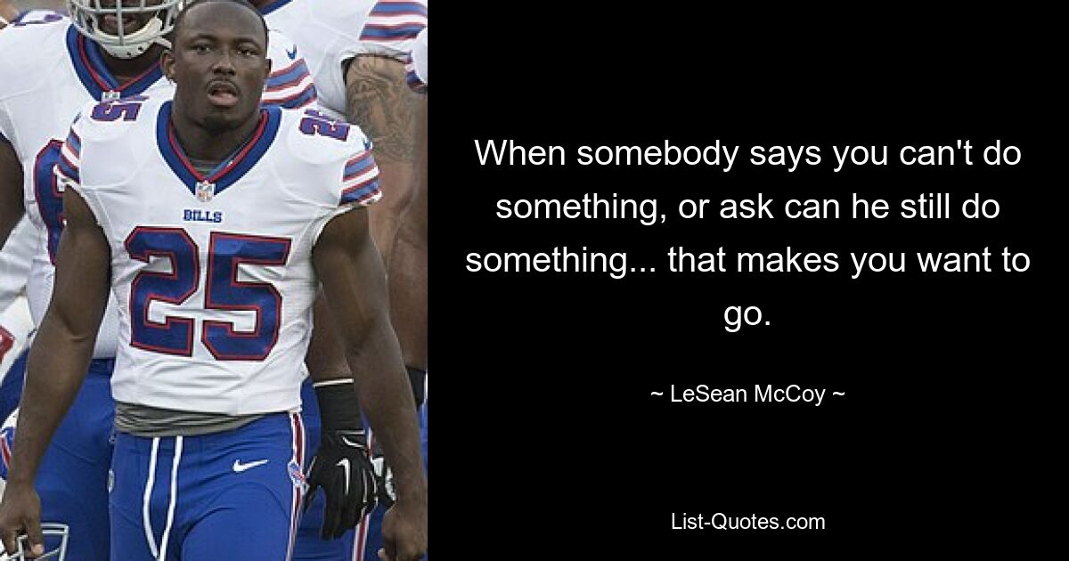 When somebody says you can't do something, or ask can he still do something... that makes you want to go. — © LeSean McCoy