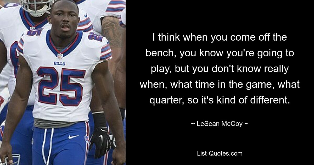 I think when you come off the bench, you know you're going to play, but you don't know really when, what time in the game, what quarter, so it's kind of different. — © LeSean McCoy