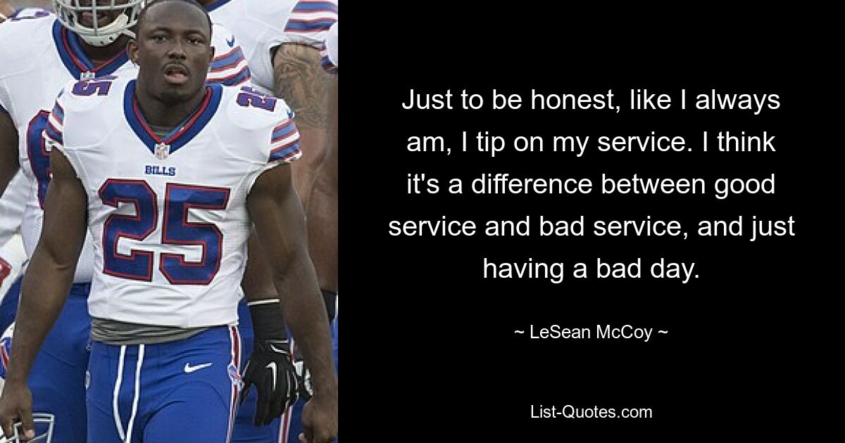 Just to be honest, like I always am, I tip on my service. I think it's a difference between good service and bad service, and just having a bad day. — © LeSean McCoy