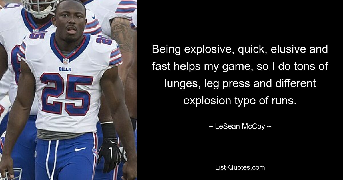 Being explosive, quick, elusive and fast helps my game, so I do tons of lunges, leg press and different explosion type of runs. — © LeSean McCoy