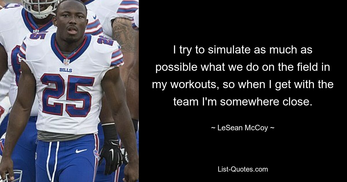 I try to simulate as much as possible what we do on the field in my workouts, so when I get with the team I'm somewhere close. — © LeSean McCoy