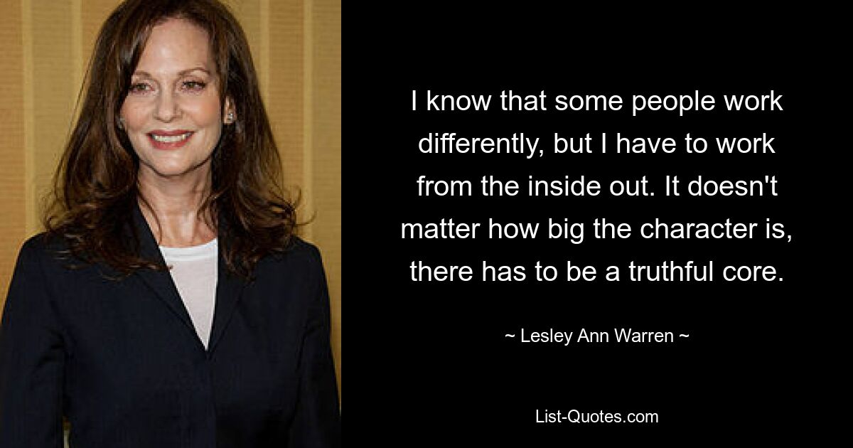 I know that some people work differently, but I have to work from the inside out. It doesn't matter how big the character is, there has to be a truthful core. — © Lesley Ann Warren