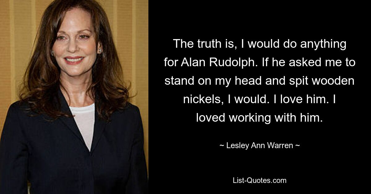 The truth is, I would do anything for Alan Rudolph. If he asked me to stand on my head and spit wooden nickels, I would. I love him. I loved working with him. — © Lesley Ann Warren