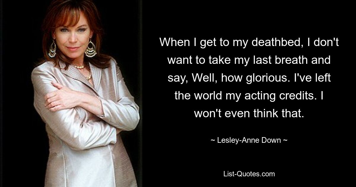 When I get to my deathbed, I don't want to take my last breath and say, Well, how glorious. I've left the world my acting credits. I won't even think that. — © Lesley-Anne Down