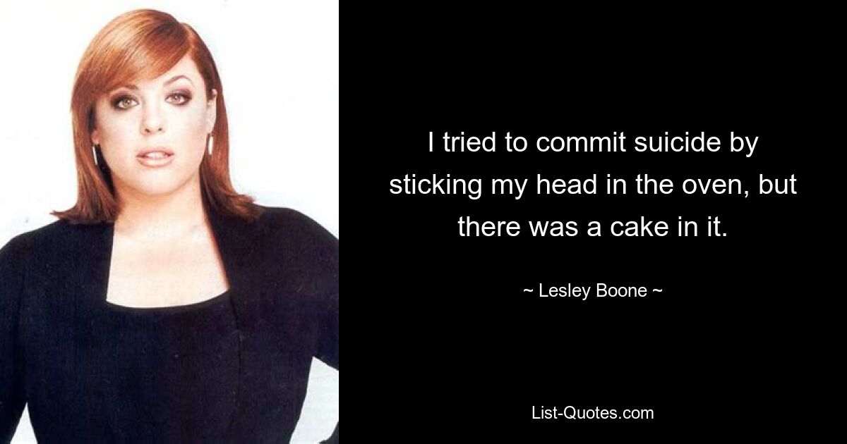 I tried to commit suicide by sticking my head in the oven, but there was a cake in it. — © Lesley Boone