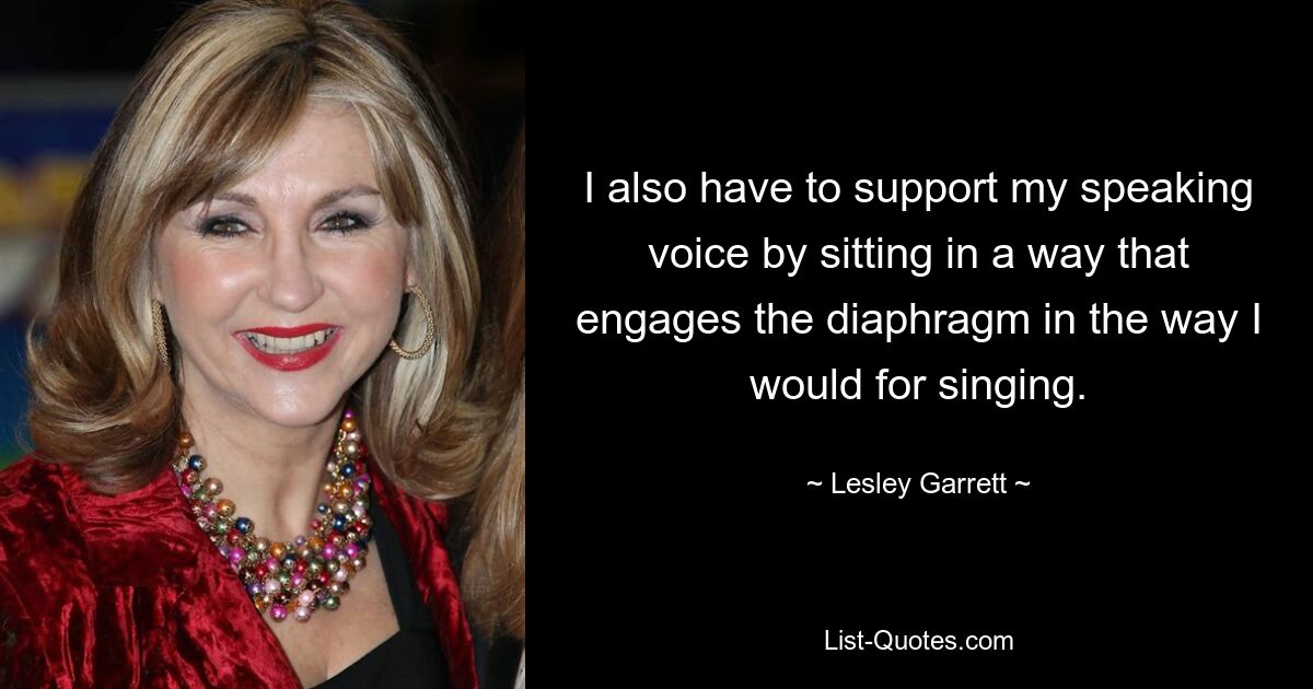 I also have to support my speaking voice by sitting in a way that engages the diaphragm in the way I would for singing. — © Lesley Garrett