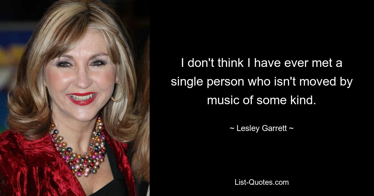 I don't think I have ever met a single person who isn't moved by music of some kind. — © Lesley Garrett