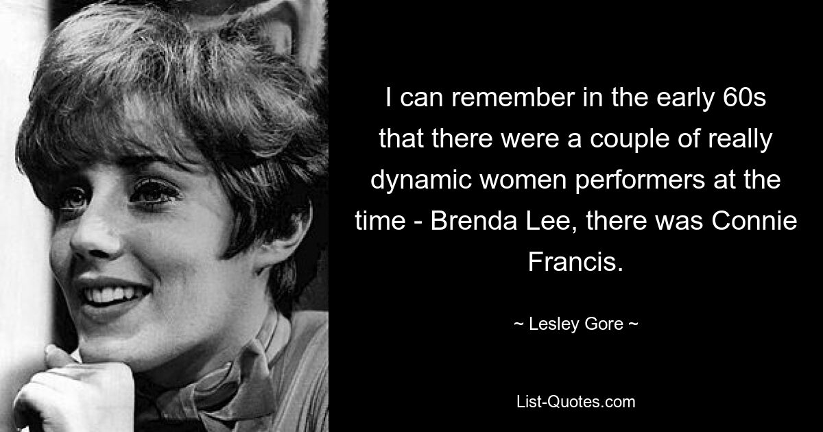 I can remember in the early 60s that there were a couple of really dynamic women performers at the time - Brenda Lee, there was Connie Francis. — © Lesley Gore